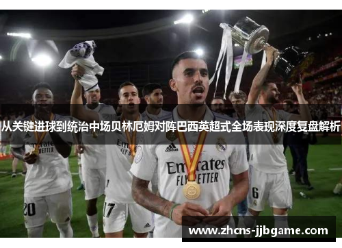 从关键进球到统治中场贝林厄姆对阵巴西英超式全场表现深度复盘解析