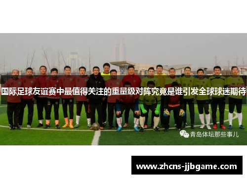 国际足球友谊赛中最值得关注的重量级对阵究竟是谁引发全球球迷期待