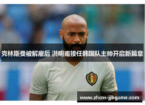 克林斯曼被解雇后 洪明甫接任韩国队主帅开启新篇章