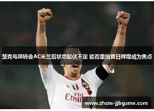 楚克乌泽转会AC米兰后状态起伏不定 能否重拾昔日辉煌成为焦点