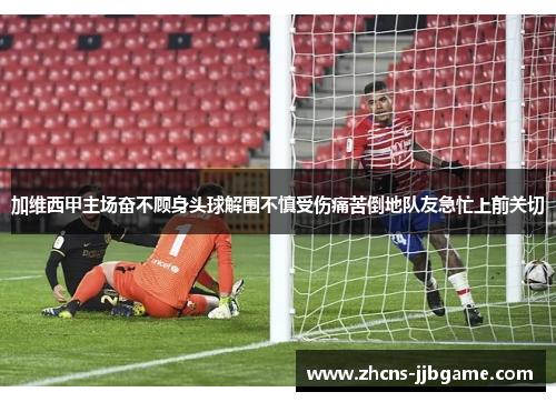加维西甲主场奋不顾身头球解围不慎受伤痛苦倒地队友急忙上前关切 加维西甲主场奋不顾身头球解围不慎受伤痛苦倒地队友急忙上前关切