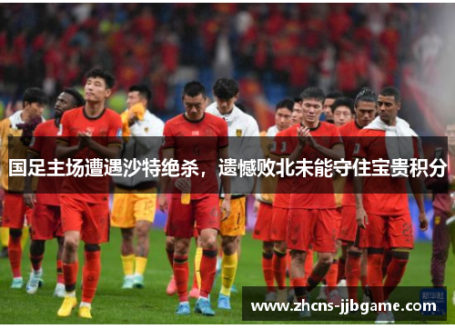 国足主场遭遇沙特绝杀，遗憾败北未能守住宝贵积分