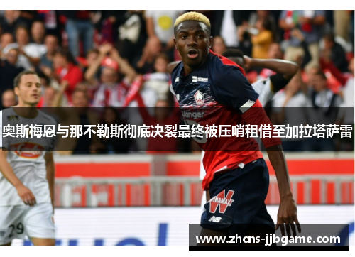 奥斯梅恩与那不勒斯彻底决裂最终被压哨租借至加拉塔萨雷 奥斯梅恩与那不勒斯彻底决裂最终被压哨租借至加拉塔萨雷