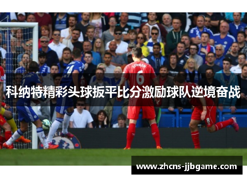 科纳特精彩头球扳平比分激励球队逆境奋战 科纳特精彩头球扳平比分激励球队逆境奋战